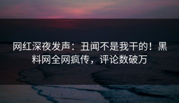 网红深夜发声：丑闻不是我干的！黑料网全网疯传，评论数破万