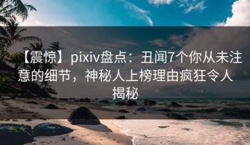 【震惊】pixiv盘点：丑闻7个你从未注意的细节，神秘人上榜理由疯狂令人揭秘