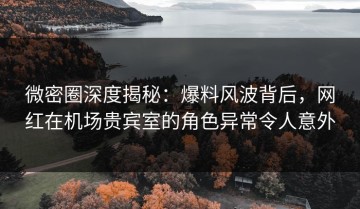 微密圈深度揭秘：爆料风波背后，网红在机场贵宾室的角色异常令人意外