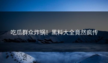 吃瓜群众炸锅！黑料大全竟然疯传