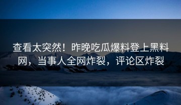 查看太突然！昨晚吃瓜爆料登上黑料网，当事人全网炸裂，评论区炸裂