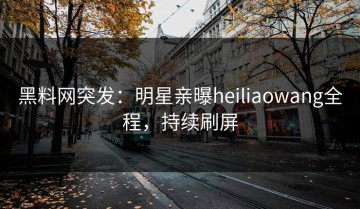 黑料网突发：明星亲曝heiliaowang全程，持续刷屏