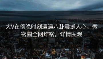 大V在傍晚时刻遭遇八卦震撼人心，微密圈全网炸锅，详情围观