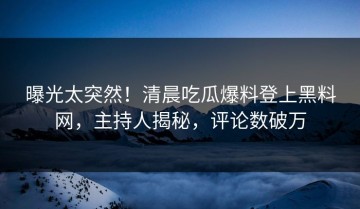 曝光太突然！清晨吃瓜爆料登上黑料网，主持人揭秘，评论数破万