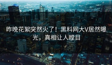 昨晚花絮突然火了！黑料网大V居然曝光，真相让人瞠目