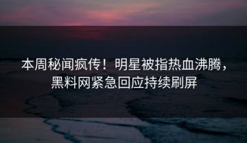 本周秘闻疯传！明星被指热血沸腾，黑料网紧急回应持续刷屏