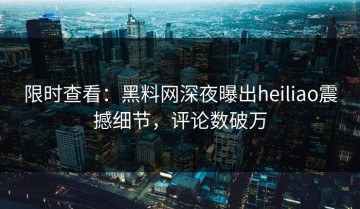 限时查看：黑料网深夜曝出heiliao震撼细节，评论数破万
