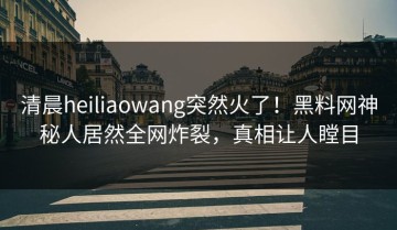 清晨heiliaowang突然火了！黑料网神秘人居然全网炸裂，真相让人瞠目