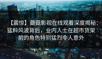 【震惊】蘑菇影视在线观看深度揭秘：猛料风波背后，业内人士在超市货架前的角色特别猛烈令人意外