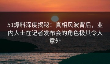 51爆料深度揭秘：真相风波背后，业内人士在记者发布会的角色极其令人意外