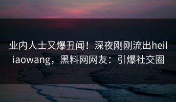 业内人士又爆丑闻！深夜刚刚流出heiliaowang，黑料网网友：引爆社交圈