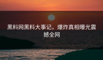 黑料网黑料大事记，爆炸真相曝光震撼全网