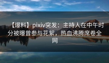 【爆料】pixiv突发：主持人在中午时分被曝曾参与花絮，热血沸腾席卷全网