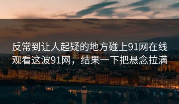 反常到让人起疑的地方碰上91网在线观看这波91网，结果一下把悬念拉满