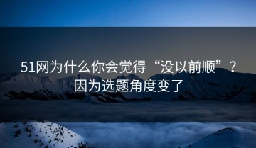 51网为什么你会觉得“没以前顺”？因为选题角度变了