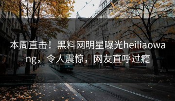 本周直击！黑料网明星曝光heiliaowang，令人震惊，网友直呼过瘾