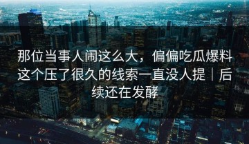 那位当事人闹这么大，偏偏吃瓜爆料这个压了很久的线索一直没人提｜后续还在发酵