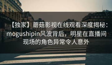 【独家】蘑菇影视在线观看深度揭秘：mogushipin风波背后，明星在直播间现场的角色异常令人意外