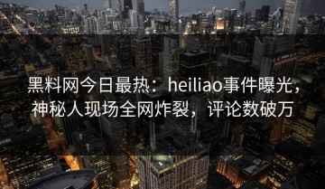 黑料网今日最热：heiliao事件曝光，神秘人现场全网炸裂，评论数破万