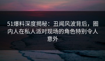 51爆料深度揭秘：丑闻风波背后，圈内人在私人派对现场的角色特别令人意外
