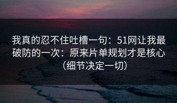 我真的忍不住吐槽一句：51网让我最破防的一次：原来片单规划才是核心（细节决定一切）