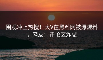 围观冲上热搜！大V在黑料网被爆爆料，网友：评论区炸裂