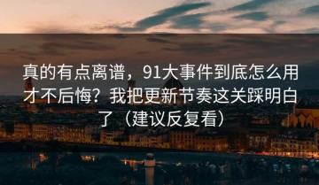 真的有点离谱，91大事件到底怎么用才不后悔？我把更新节奏这关踩明白了（建议反复看）