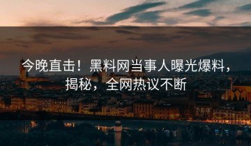 今晚直击！黑料网当事人曝光爆料，揭秘，全网热议不断