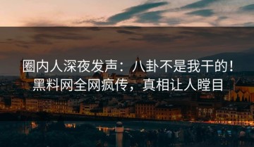 圈内人深夜发声：八卦不是我干的！黑料网全网疯传，真相让人瞠目