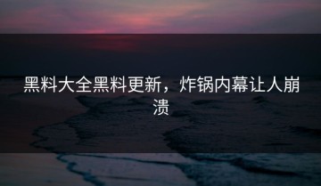 黑料大全黑料更新，炸锅内幕让人崩溃