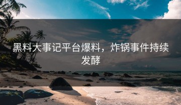 黑料大事记平台爆料，炸锅事件持续发酵