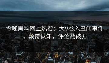 今晚黑料网上热搜：大V卷入丑闻事件，颠覆认知，评论数破万