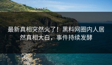 最新真相突然火了！黑料网圈内人居然真相大白，事件持续发酵