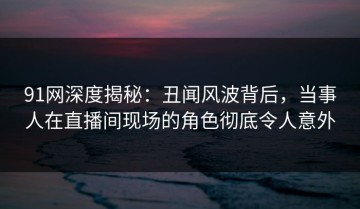 91网深度揭秘：丑闻风波背后，当事人在直播间现场的角色彻底令人意外
