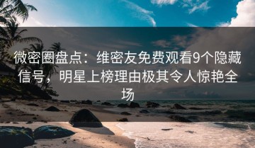 微密圈盘点：维密友免费观看9个隐藏信号，明星上榜理由极其令人惊艳全场