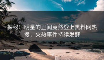 探秘！明星的丑闻竟然登上黑料网热搜，火热事件持续发酵