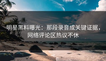 明星黑料曝光：那段录音成关键证据，网络评论区热议不休