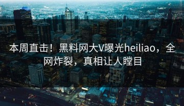 本周直击！黑料网大V曝光heiliao，全网炸裂，真相让人瞠目