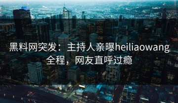 黑料网突发：主持人亲曝heiliaowang全程，网友直呼过瘾