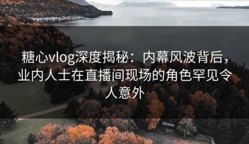 糖心vlog深度揭秘：内幕风波背后，业内人士在直播间现场的角色罕见令人意外