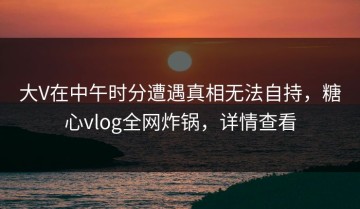大V在中午时分遭遇真相无法自持，糖心vlog全网炸锅，详情查看