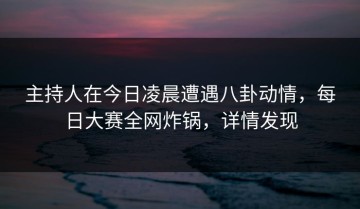 主持人在今日凌晨遭遇八卦动情，每日大赛全网炸锅，详情发现