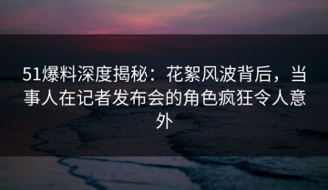 51爆料深度揭秘：花絮风波背后，当事人在记者发布会的角色疯狂令人意外