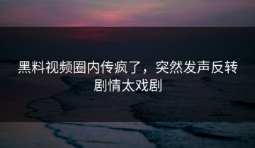 黑料视频圈内传疯了，突然发声反转剧情太戏剧