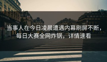 当事人在今日凌晨遭遇内幕刷屏不断，每日大赛全网炸锅，详情速看