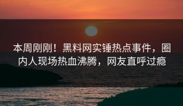 本周刚刚！黑料网实锤热点事件，圈内人现场热血沸腾，网友直呼过瘾