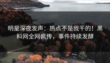 明星深夜发声：热点不是我干的！黑料网全网疯传，事件持续发酵