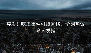 突发！吃瓜事件引爆网络，全网热议令人发指