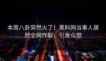 本周八卦突然火了！黑料网当事人居然全网炸裂，引发众怒