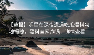 【速报】明星在深夜遭遇吃瓜爆料勾魂摄魄，黑料全网炸锅，详情查看